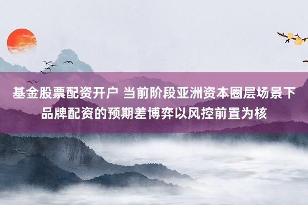 基金股票配资开户 当前阶段亚洲资本圈层场景下品牌配资的预期差博弈以风控前置为核