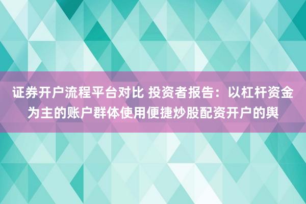 证券开户流程平台对比 投资者报告：以杠杆资金为主的账户群体使用便捷炒股配资开户的舆