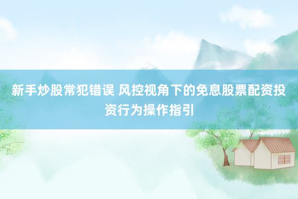 新手炒股常犯错误 风控视角下的免息股票配资投资行为操作指引