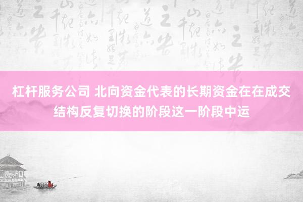 杠杆服务公司 北向资金代表的长期资金在在成交结构反复切换的阶段这一阶段中运