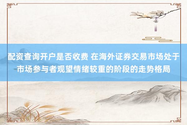 配资查询开户是否收费 在海外证券交易市场处于市场参与者观望情绪较重的阶段的走势格局