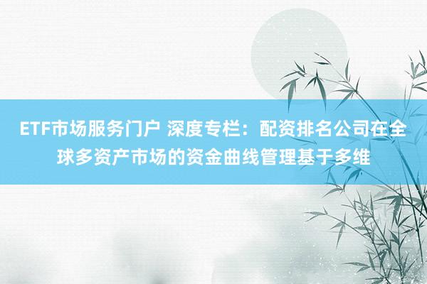 ETF市场服务门户 深度专栏：配资排名公司在全球多资产市场的资金曲线管理基于多维