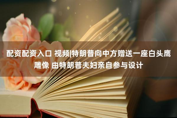 配资配资入口 视频|特朗普向中方赠送一座白头鹰雕像 由特朗普夫妇亲自参与设计