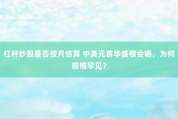 杠杆炒股是否按月结算 中美元首华盛顿会晤，为何规格罕见？