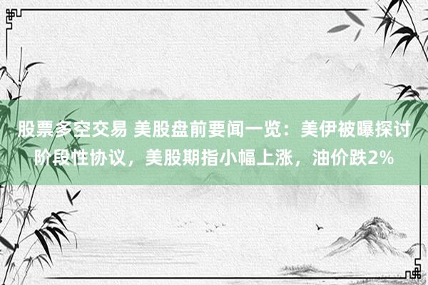 股票多空交易 美股盘前要闻一览：美伊被曝探讨阶段性协议，美股期指小幅上涨，油价跌2%