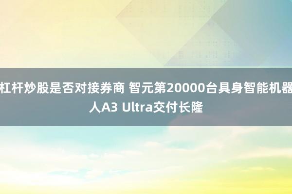 杠杆炒股是否对接券商 智元第20000台具身智能机器人A3 Ultra交付长隆