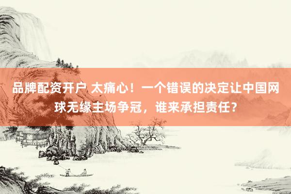 品牌配资开户 太痛心！一个错误的决定让中国网球无缘主场争冠，谁来承担责任？