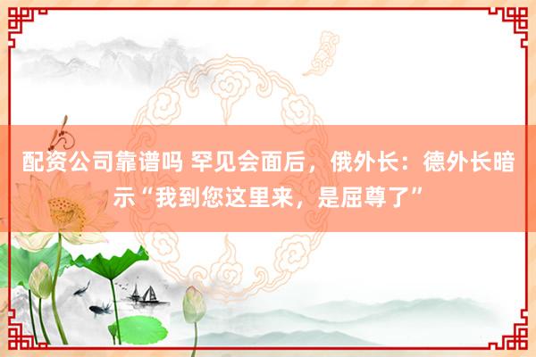 配资公司靠谱吗 罕见会面后，俄外长：德外长暗示“我到您这里来，是屈尊了”