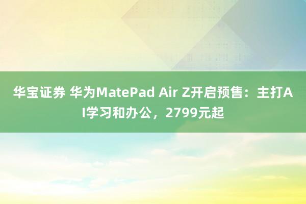 华宝证券 华为MatePad Air Z开启预售：主打AI学习和办公，2799元起