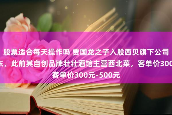 股票适合每天操作吗 贾国龙之子入股西贝旗下公司成控股股东，此前其自创品牌壮壮酒馆主营西北菜，客单价300元-500元