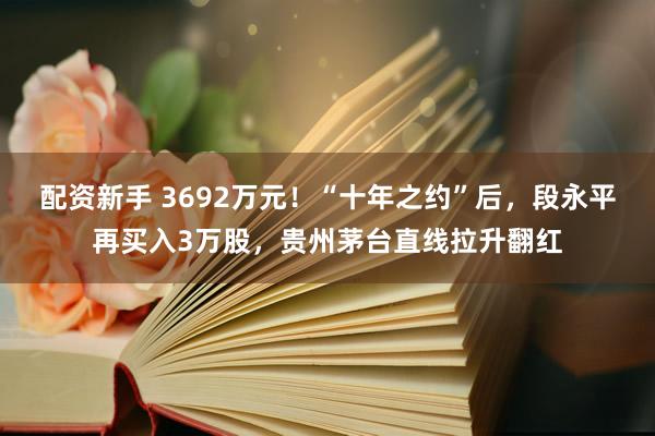 配资新手 3692万元！“十年之约”后，段永平再买入3万股，贵州茅台直线拉升翻红