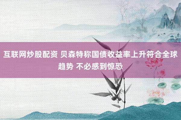 互联网炒股配资 贝森特称国债收益率上升符合全球趋势 不必感到惊恐