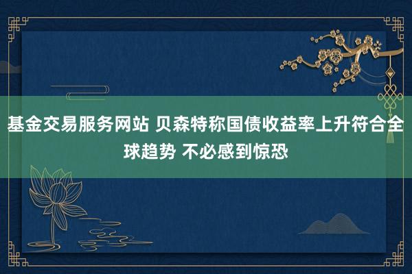 基金交易服务网站 贝森特称国债收益率上升符合全球趋势 不必感到惊恐