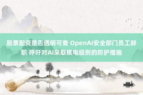 股票配资是否透明可查 OpenAI安全部门员工辞职 呼吁对AI采取核电级别的防护措施