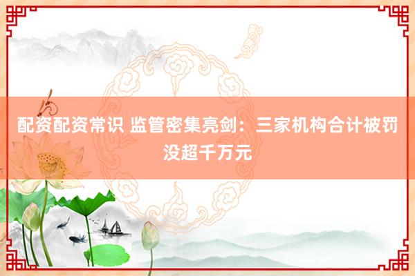 配资配资常识 监管密集亮剑：三家机构合计被罚没超千万元