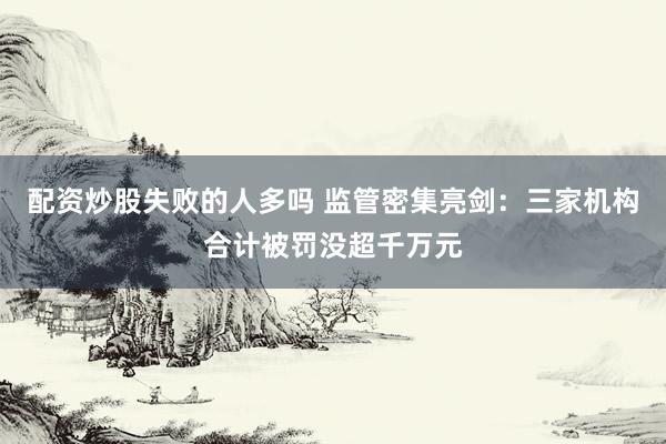 配资炒股失败的人多吗 监管密集亮剑：三家机构合计被罚没超千万元