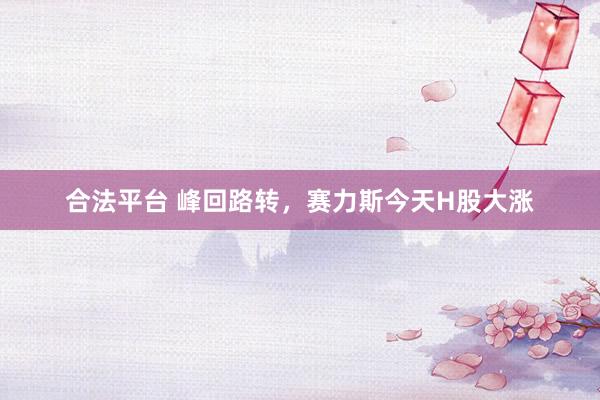 合法平台 峰回路转，赛力斯今天H股大涨