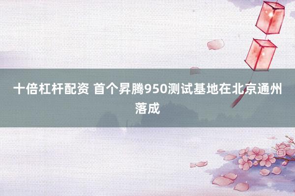 十倍杠杆配资 首个昇腾950测试基地在北京通州落成