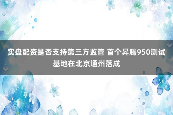 实盘配资是否支持第三方监管 首个昇腾950测试基地在北京通州落成
