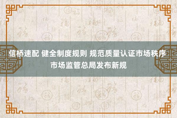 信桥速配 健全制度规则 规范质量认证市场秩序 市场监管总局发布新规