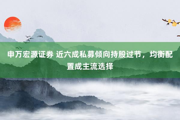 申万宏源证券 近六成私募倾向持股过节,均衡配置成主流选择